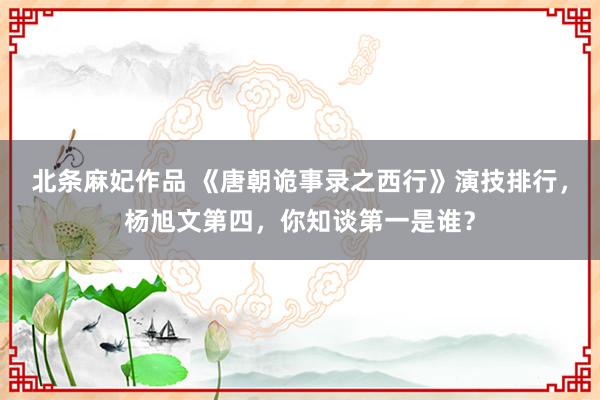北条麻妃作品 《唐朝诡事录之西行》演技排行，杨旭文第四，你知谈第一是谁？