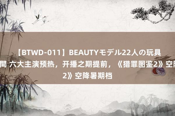 【BTWD-011】BEAUTYモデル22人の玩具責め4時間 六大主演预热，开播之期提前，《猎罪图鉴2》空降暑期档