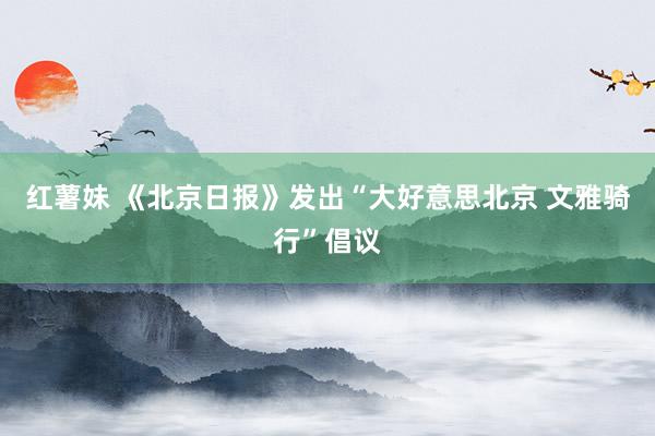 红薯妹 《北京日报》发出“大好意思北京 文雅骑行”倡议