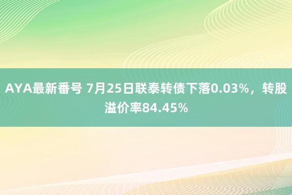 AYA最新番号 7月25日联泰转债下落0.03%，转股溢价率84.45%