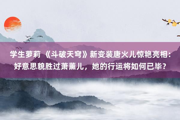 学生萝莉 《斗破天穹》新变装唐火儿惊艳亮相：好意思貌胜过萧薰儿，她的行运将如何已毕？