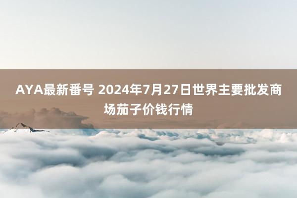 AYA最新番号 2024年7月27日世界主要批发商场茄子价钱行情
