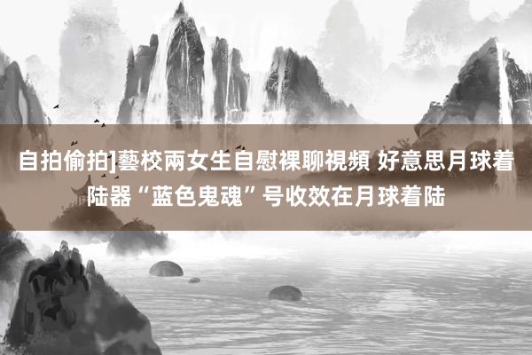 自拍偷拍]藝校兩女生自慰裸聊視頻 好意思月球着陆器“蓝色鬼魂”号收效在月球着陆