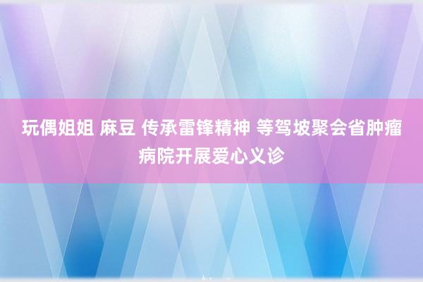 玩偶姐姐 麻豆 传承雷锋精神 等驾坡聚会省肿瘤病院开展爱心义诊