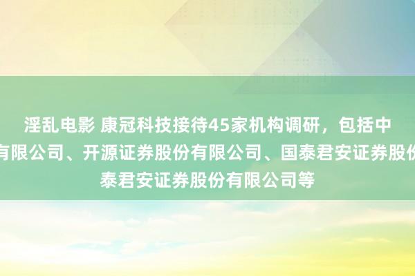 淫乱电影 康冠科技接待45家机构调研，包括中信证券股份有限公司、开源证券股份有限公司、国泰君安证券股份有限公司等