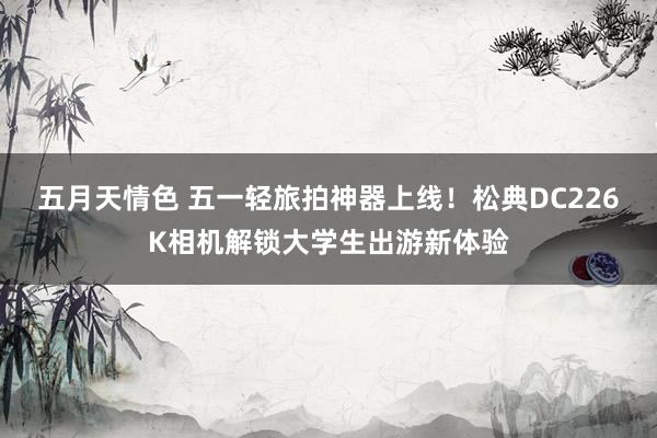 五月天情色 五一轻旅拍神器上线！松典DC226K相机解锁大学生出游新体验