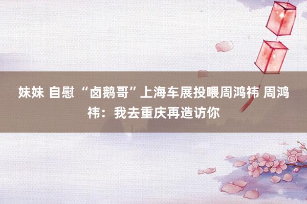 妹妹 自慰 “卤鹅哥”上海车展投喂周鸿祎 周鸿祎：我去重庆再造访你