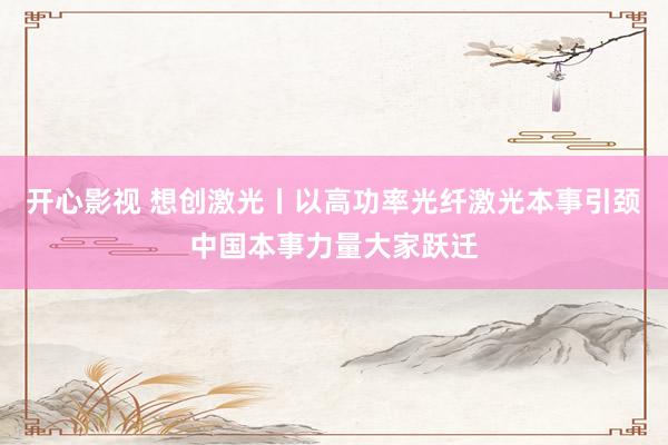 开心影视 想创激光丨以高功率光纤激光本事引颈中国本事力量大家跃迁