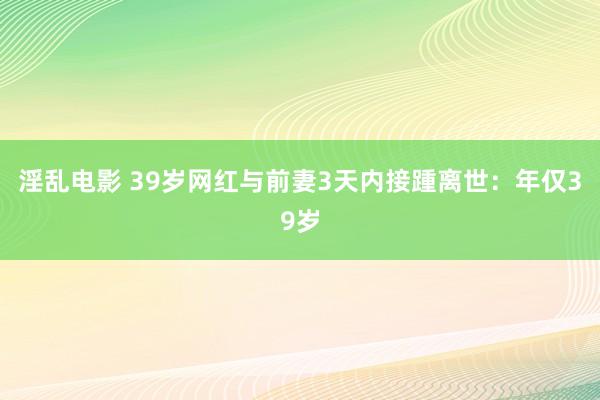 淫乱电影 39岁网红与前妻3天内接踵离世：年仅39岁