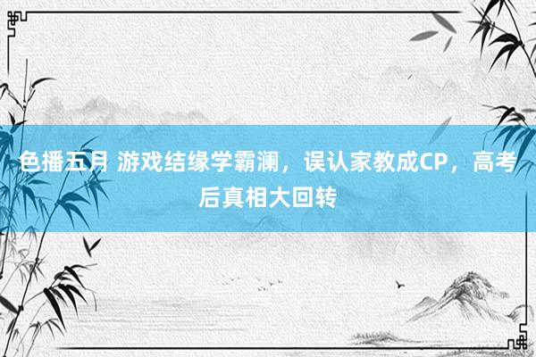 色播五月 游戏结缘学霸澜，误认家教成CP，高考后真相大回转
