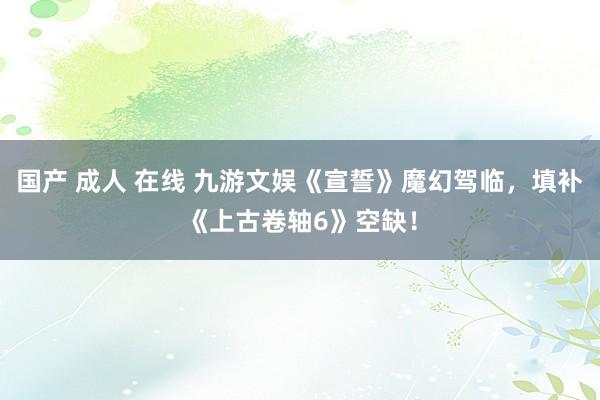 国产 成人 在线 九游文娱《宣誓》魔幻驾临，填补《上古卷轴6》空缺！