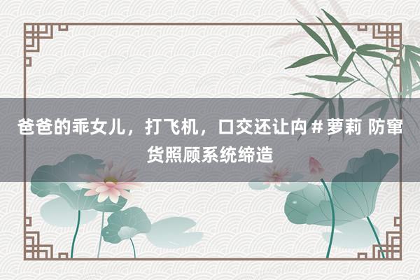 爸爸的乖女儿，打飞机，口交还让禸＃萝莉 防窜货照顾系统缔造