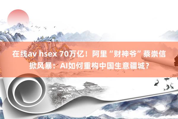 在线av hsex 70万亿！阿里“财神爷”蔡崇信掀风暴：AI如何重构中国生意疆城？