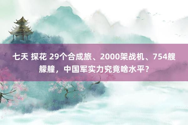七天 探花 29个合成旅、2000架战机、754艘艨艟，中国军实力究竟啥水平？
