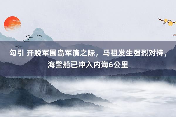勾引 开脱军围岛军演之际，马祖发生强烈对持，海警船已冲入内海6公里