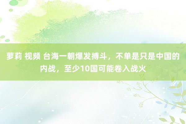 萝莉 视频 台海一朝爆发搏斗，不单是只是中国的内战，至少10国可能卷入战火