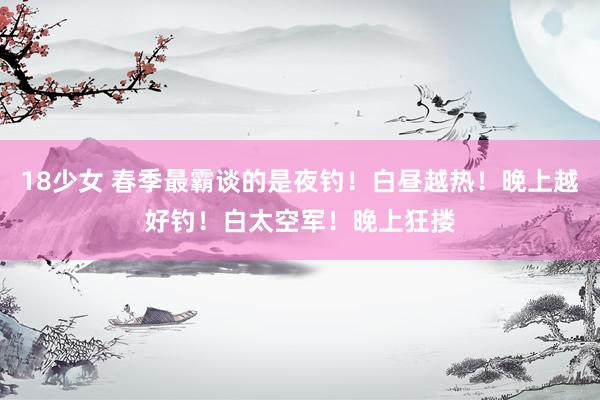 18少女 春季最霸谈的是夜钓！白昼越热！晚上越好钓！白太空军！晚上狂搂