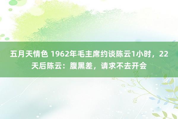 五月天情色 1962年毛主席约谈陈云1小时，22天后陈云：腹黑差，请求不去开会