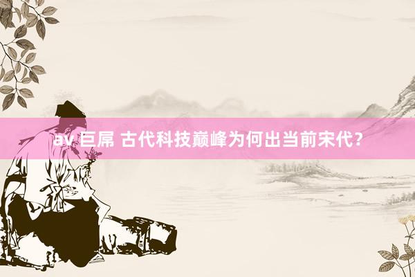 av 巨屌 古代科技巅峰为何出当前宋代？
