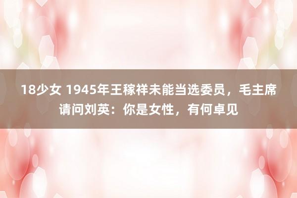 18少女 1945年王稼祥未能当选委员，毛主席请问刘英：你是女性，有何卓见