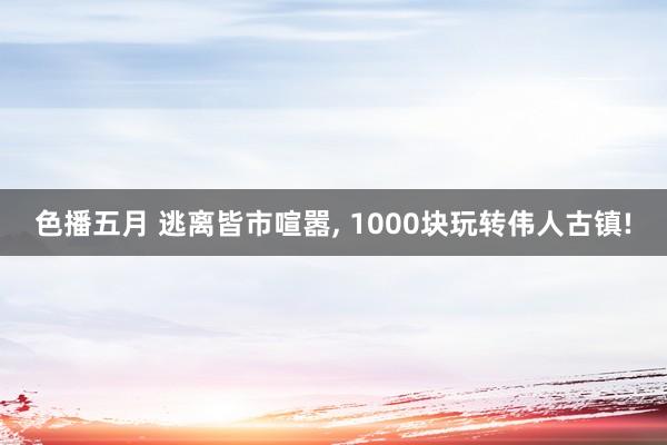 色播五月 逃离皆市喧嚣， 1000块玩转伟人古镇!