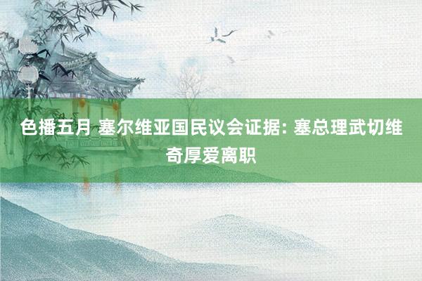 色播五月 塞尔维亚国民议会证据: 塞总理武切维奇厚爱离职