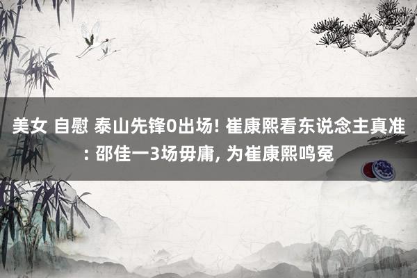 美女 自慰 泰山先锋0出场! 崔康熙看东说念主真准: 邵佳一