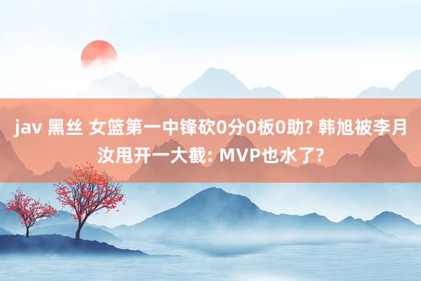 jav 黑丝 女篮第一中锋砍0分0板0助? 韩旭被李月汝甩开