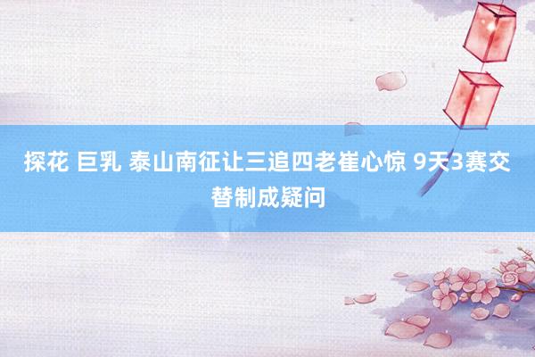 探花 巨乳 泰山南征让三追四老崔心惊 9天3赛交替制成疑问