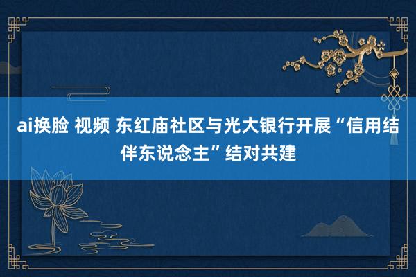 ai换脸 视频 东红庙社区与光大银行开展“信用结伴东说念主”