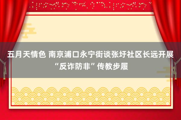五月天情色 南京浦口永宁街谈张圩社区长远开展“反诈防非”传教