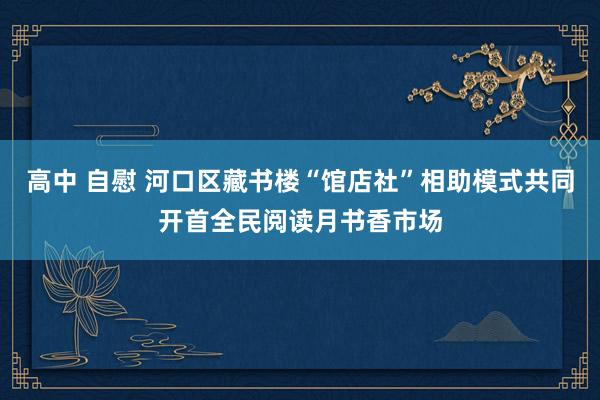 高中 自慰 河口区藏书楼“馆店社”相助模式共同开首全民阅读月