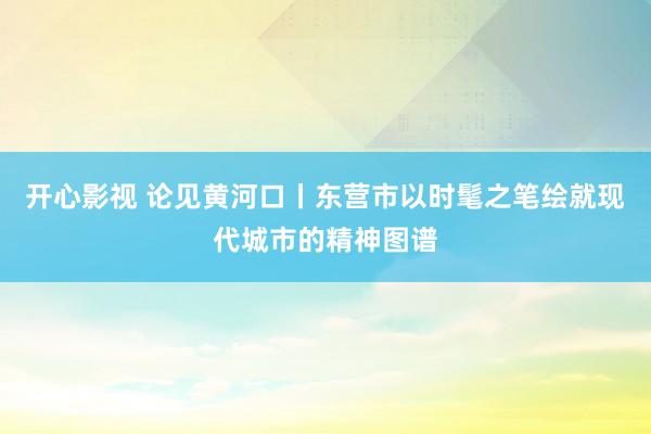 开心影视 论见黄河口丨东营市以时髦之笔绘就现代城市的精神图谱
