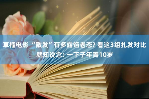 草榴电影 “散发”有多露馅老态? 看这3组扎发对比就知说念: