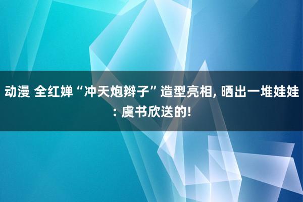 动漫 全红婵“冲天炮辫子”造型亮相, 晒出一堆娃娃: 虞书欣