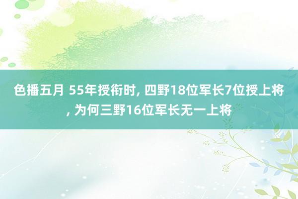 色播五月 55年授衔时, 四野18位军长7位授上将, 为何三