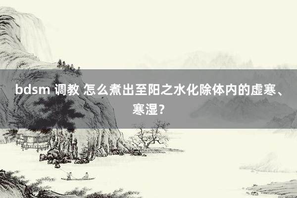 bdsm 调教 怎么煮出至阳之水化除体内的虚寒、寒湿？