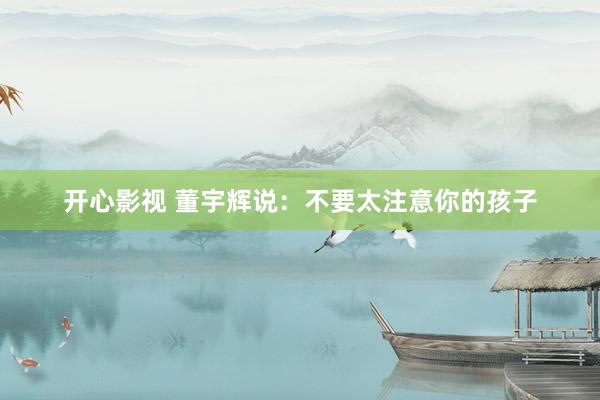开心影视 董宇辉说：不要太注意你的孩子