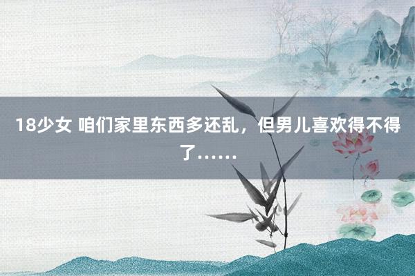 18少女 咱们家里东西多还乱，但男儿喜欢得不得了……