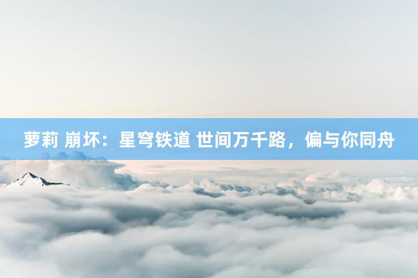 萝莉 崩坏：星穹铁道 世间万千路，偏与你同舟