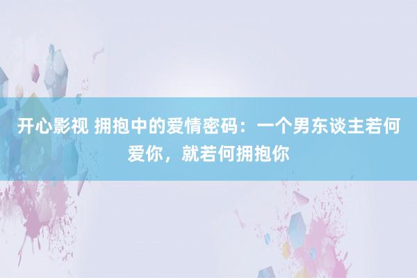 开心影视 拥抱中的爱情密码：一个男东谈主若何爱你，就若何拥抱