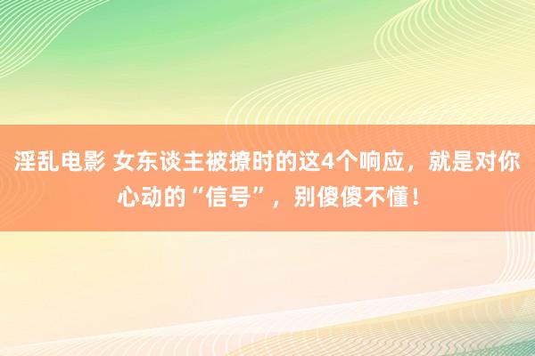 淫乱电影 女东谈主被撩时的这4个响应，就是对你心动的“信号”