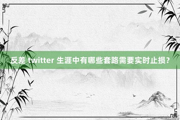 反差 twitter 生涯中有哪些套路需要实时止损？