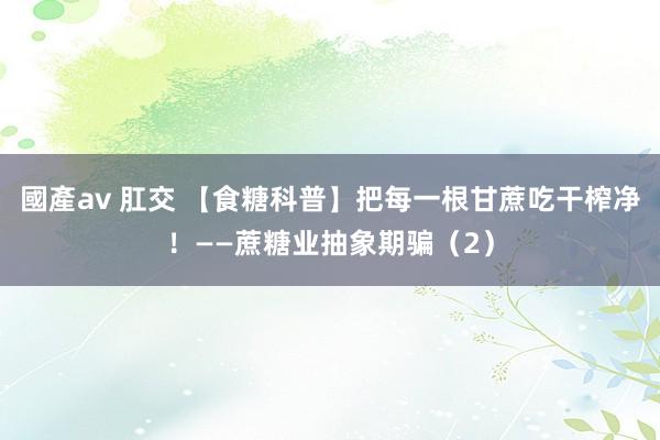 國產av 肛交 【食糖科普】把每一根甘蔗吃干榨净！——蔗糖业