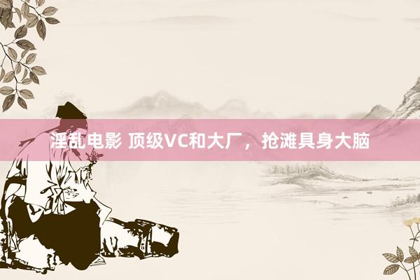 淫乱电影 顶级VC和大厂，抢滩具身大脑