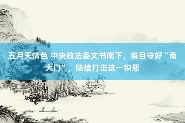 五月天情色 中央政法委文书南下，条目守好“南大门”，陆续打击这一积恶