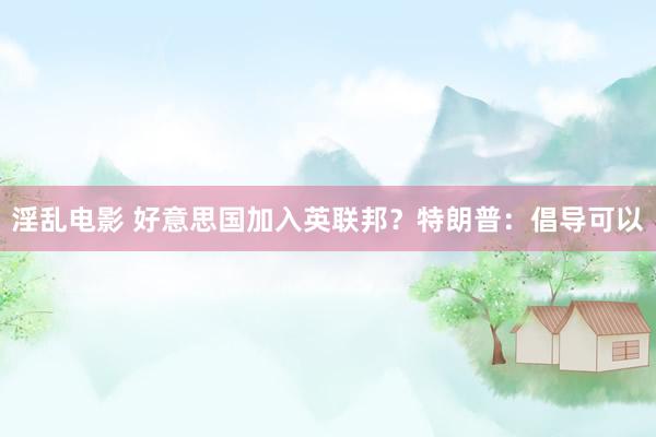 淫乱电影 好意思国加入英联邦？特朗普：倡导可以